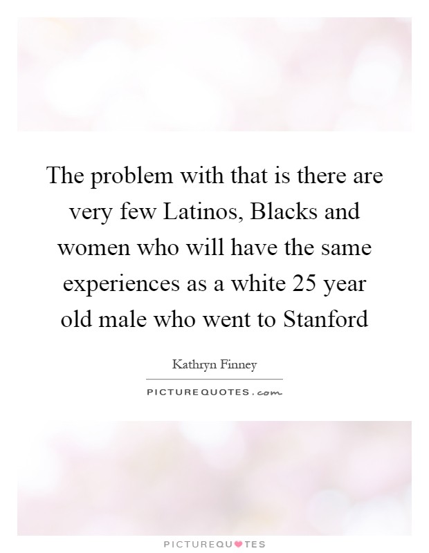 The problem with that is there are very few Latinos, Blacks and women who will have the same experiences as a white 25 year old male who went to Stanford Picture Quote #1