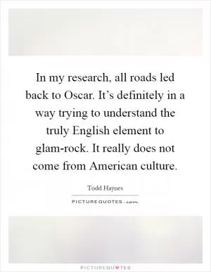 In my research, all roads led back to Oscar. It’s definitely in a way trying to understand the truly English element to glam-rock. It really does not come from American culture Picture Quote #1