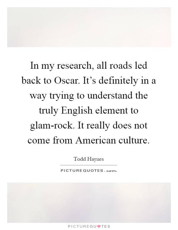 In my research, all roads led back to Oscar. It's definitely in a way trying to understand the truly English element to glam-rock. It really does not come from American culture Picture Quote #1