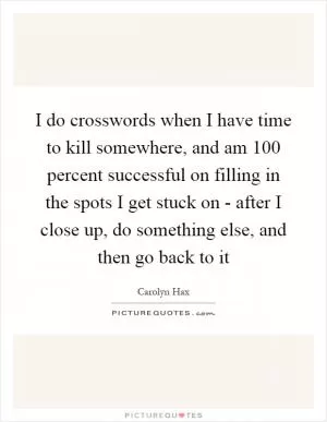 I do crosswords when I have time to kill somewhere, and am 100 percent successful on filling in the spots I get stuck on - after I close up, do something else, and then go back to it Picture Quote #1