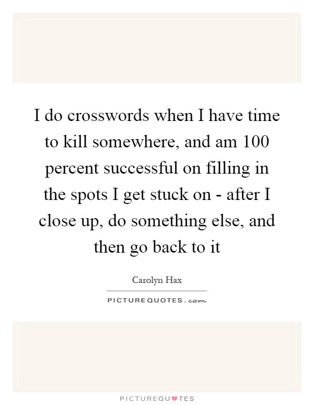 I do crosswords when I have time to kill somewhere, and am 100 percent successful on filling in the spots I get stuck on - after I close up, do something else, and then go back to it Picture Quote #1