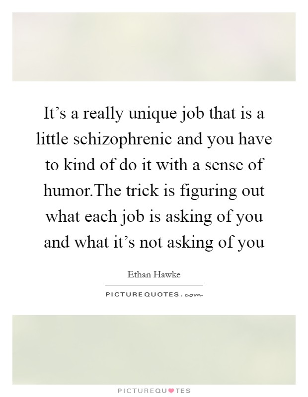 It's a really unique job that is a little schizophrenic and you have to kind of do it with a sense of humor.The trick is figuring out what each job is asking of you and what it's not asking of you Picture Quote #1