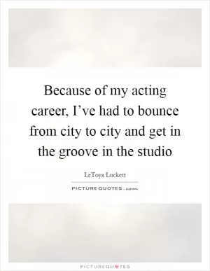 Because of my acting career, I’ve had to bounce from city to city and get in the groove in the studio Picture Quote #1