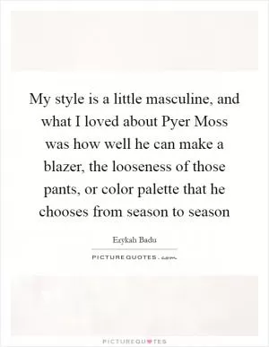 My style is a little masculine, and what I loved about Pyer Moss was how well he can make a blazer, the looseness of those pants, or color palette that he chooses from season to season Picture Quote #1