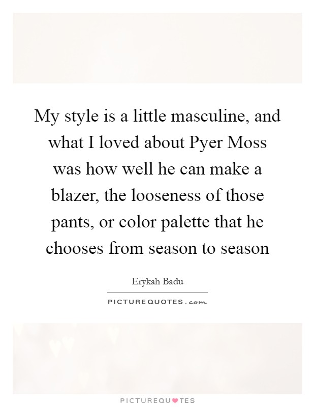 My style is a little masculine, and what I loved about Pyer Moss was how well he can make a blazer, the looseness of those pants, or color palette that he chooses from season to season Picture Quote #1