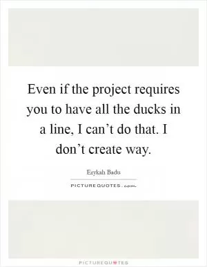 Even if the project requires you to have all the ducks in a line, I can’t do that. I don’t create way Picture Quote #1