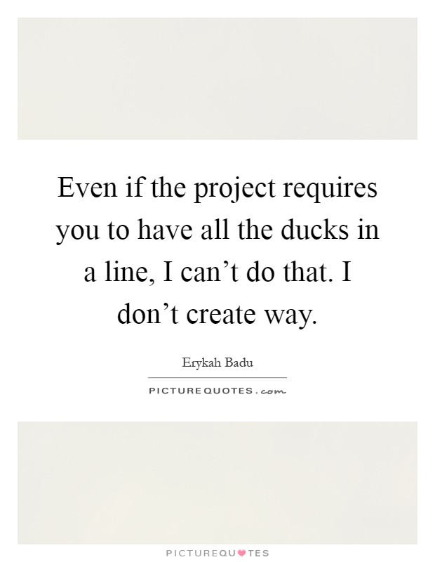 Even if the project requires you to have all the ducks in a line, I can't do that. I don't create way Picture Quote #1