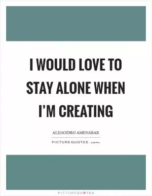 I would love to stay alone when I’m creating Picture Quote #1