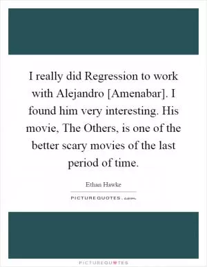 I really did Regression to work with Alejandro [Amenabar]. I found him very interesting. His movie, The Others, is one of the better scary movies of the last period of time Picture Quote #1