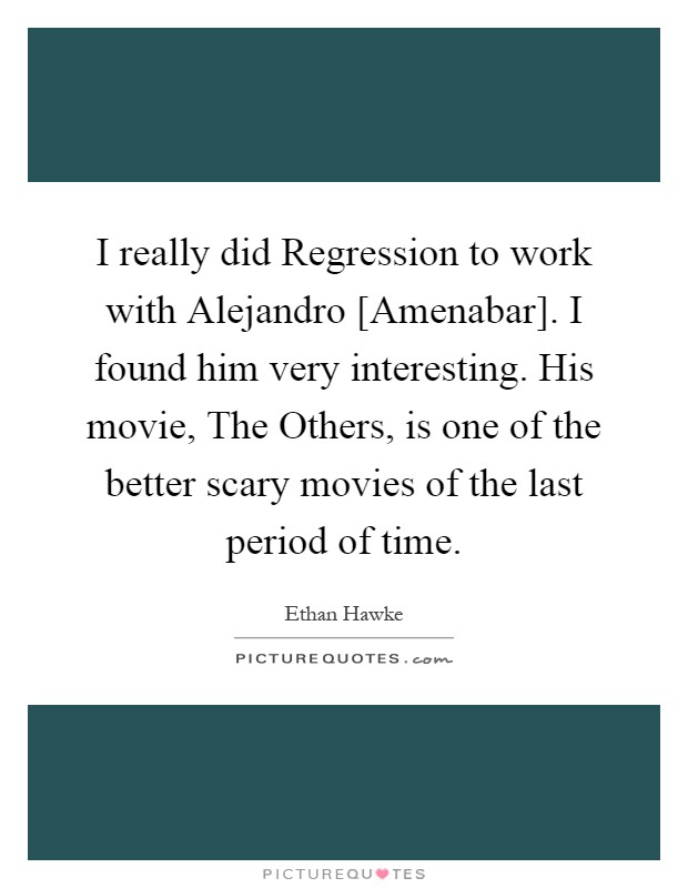 I really did Regression to work with Alejandro [Amenabar]. I found him very interesting. His movie, The Others, is one of the better scary movies of the last period of time Picture Quote #1
