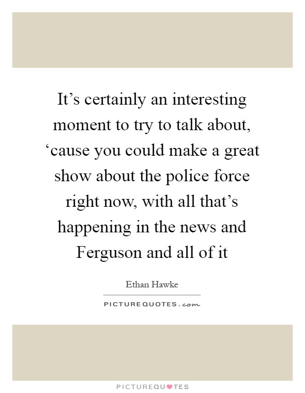 It's certainly an interesting moment to try to talk about, ‘cause you could make a great show about the police force right now, with all that's happening in the news and Ferguson and all of it Picture Quote #1