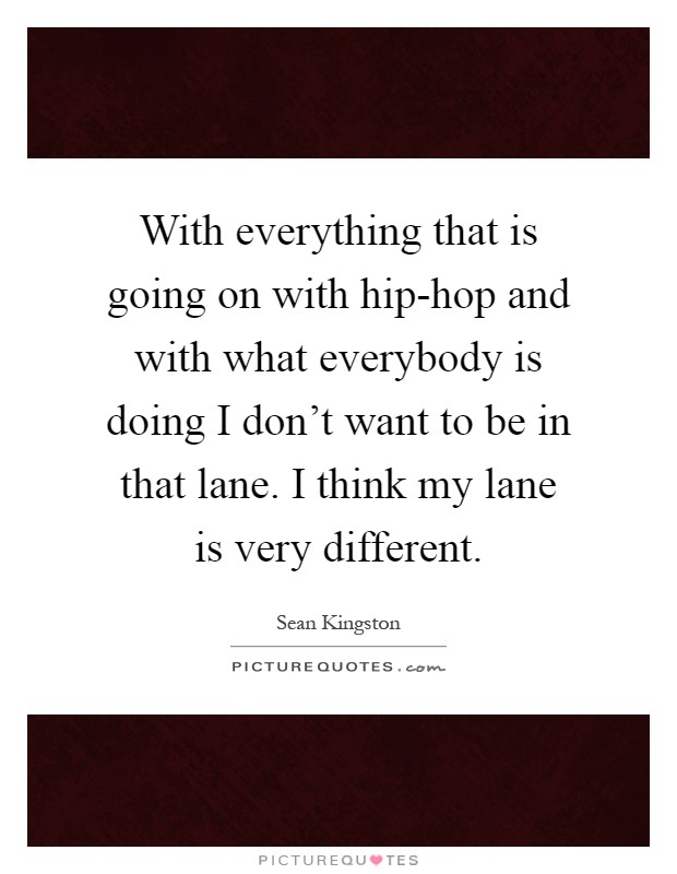 With everything that is going on with hip-hop and with what everybody is doing I don't want to be in that lane. I think my lane is very different Picture Quote #1