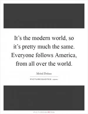 It’s the modern world, so it’s pretty much the same. Everyone follows America, from all over the world Picture Quote #1