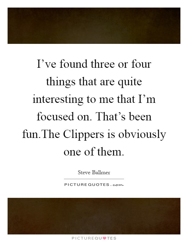 I've found three or four things that are quite interesting to me that I'm focused on. That's been fun.The Clippers is obviously one of them Picture Quote #1