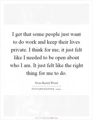 I get that some people just want to do work and keep their lives private. I think for me, it just felt like I needed to be open about who I am. It just felt like the right thing for me to do Picture Quote #1