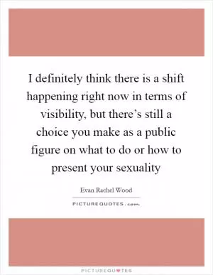 I definitely think there is a shift happening right now in terms of visibility, but there’s still a choice you make as a public figure on what to do or how to present your sexuality Picture Quote #1