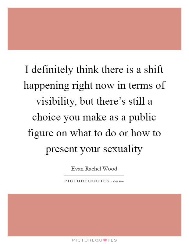 I definitely think there is a shift happening right now in terms of visibility, but there's still a choice you make as a public figure on what to do or how to present your sexuality Picture Quote #1
