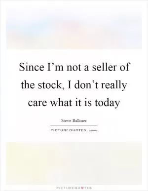 Since I’m not a seller of the stock, I don’t really care what it is today Picture Quote #1