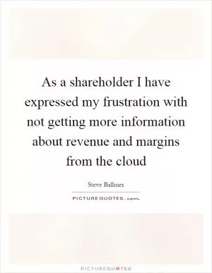 As a shareholder I have expressed my frustration with not getting more information about revenue and margins from the cloud Picture Quote #1