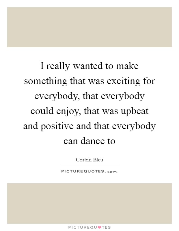 I really wanted to make something that was exciting for everybody, that everybody could enjoy, that was upbeat and positive and that everybody can dance to Picture Quote #1