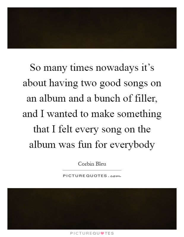 So many times nowadays it's about having two good songs on an album and a bunch of filler, and I wanted to make something that I felt every song on the album was fun for everybody Picture Quote #1