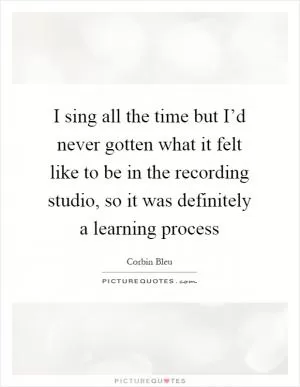 I sing all the time but I’d never gotten what it felt like to be in the recording studio, so it was definitely a learning process Picture Quote #1