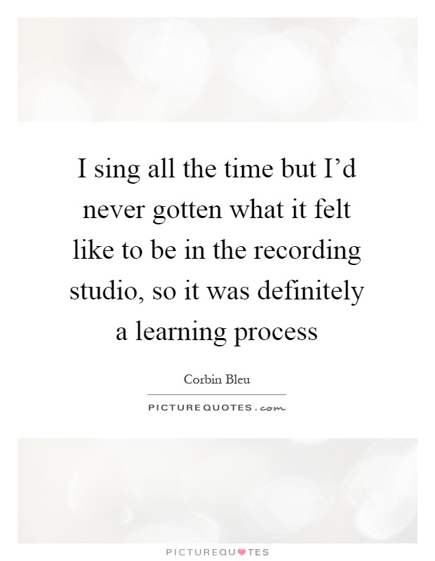 I sing all the time but I'd never gotten what it felt like to be in the recording studio, so it was definitely a learning process Picture Quote #1