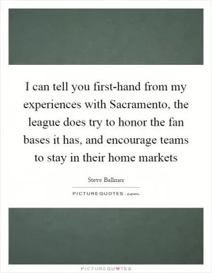 I can tell you first-hand from my experiences with Sacramento, the league does try to honor the fan bases it has, and encourage teams to stay in their home markets Picture Quote #1