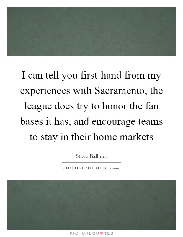 I can tell you first-hand from my experiences with Sacramento, the league does try to honor the fan bases it has, and encourage teams to stay in their home markets Picture Quote #1