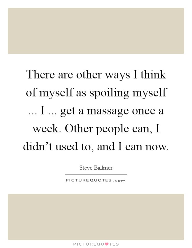 There are other ways I think of myself as spoiling myself ... I ... get a massage once a week. Other people can, I didn't used to, and I can now Picture Quote #1