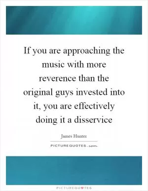 If you are approaching the music with more reverence than the original guys invested into it, you are effectively doing it a disservice Picture Quote #1