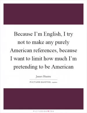 Because I’m English, I try not to make any purely American references, because I want to limit how much I’m pretending to be American Picture Quote #1