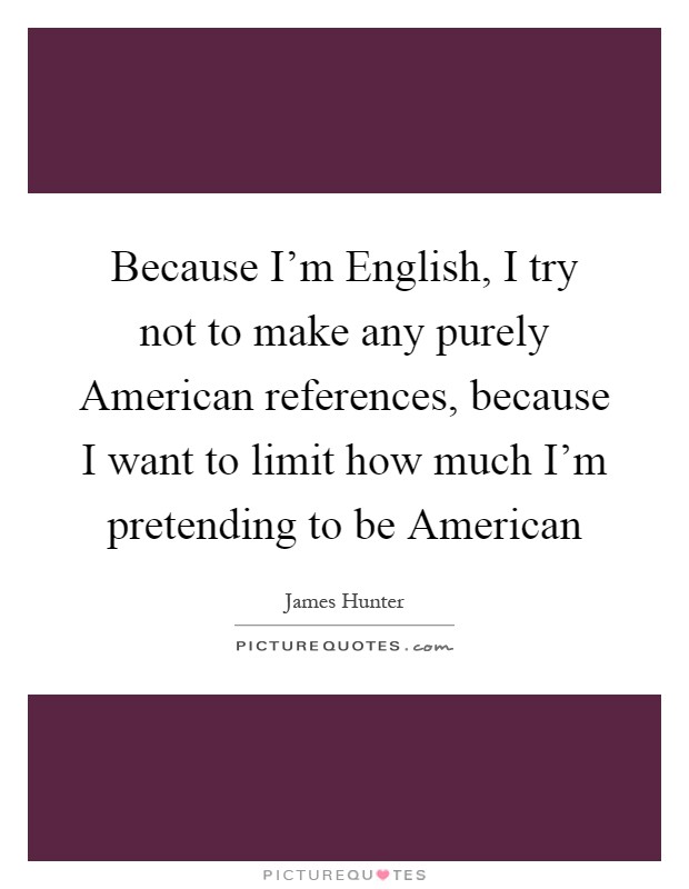 Because I'm English, I try not to make any purely American references, because I want to limit how much I'm pretending to be American Picture Quote #1