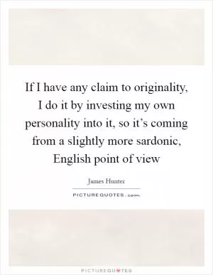 If I have any claim to originality, I do it by investing my own personality into it, so it’s coming from a slightly more sardonic, English point of view Picture Quote #1