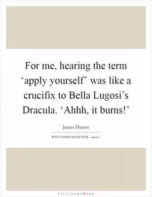 For me, hearing the term ‘apply yourself’ was like a crucifix to Bella Lugosi’s Dracula. ‘Ahhh, it burns!’ Picture Quote #1