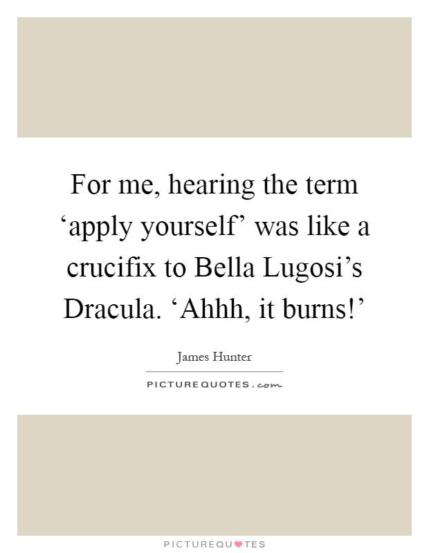 For me, hearing the term ‘apply yourself' was like a crucifix to Bella Lugosi's Dracula. ‘Ahhh, it burns!' Picture Quote #1