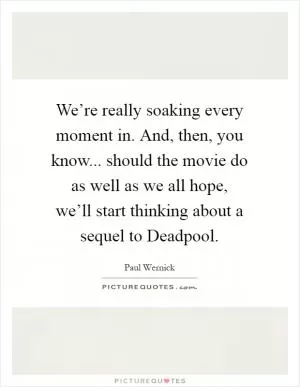 We’re really soaking every moment in. And, then, you know... should the movie do as well as we all hope, we’ll start thinking about a sequel to Deadpool Picture Quote #1