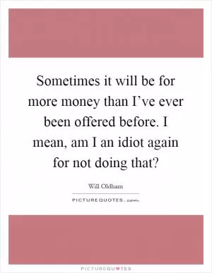 Sometimes it will be for more money than I’ve ever been offered before. I mean, am I an idiot again for not doing that? Picture Quote #1