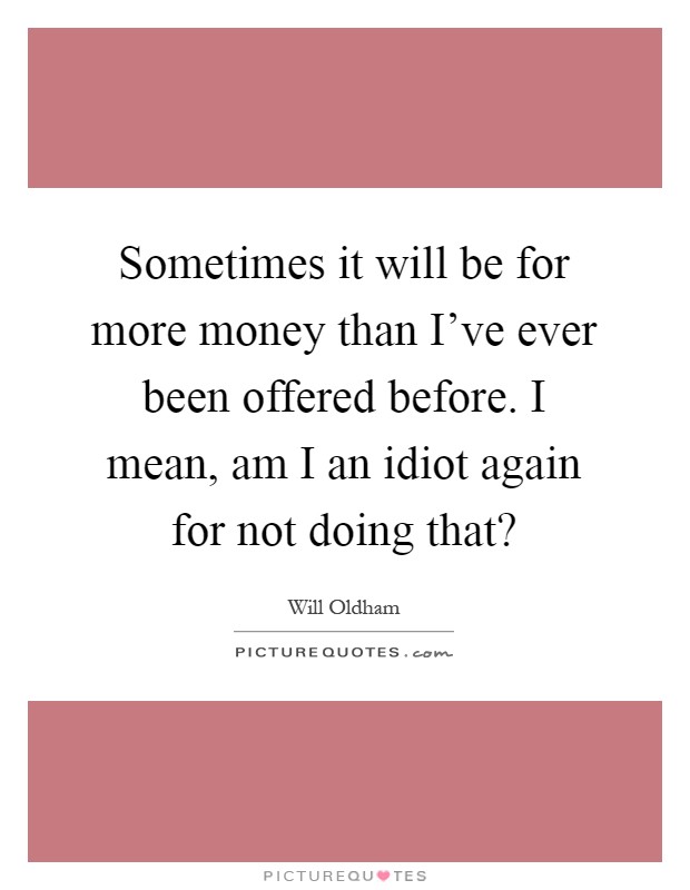 Sometimes it will be for more money than I've ever been offered before. I mean, am I an idiot again for not doing that? Picture Quote #1
