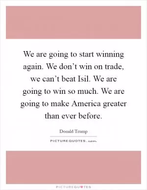 We are going to start winning again. We don’t win on trade, we can’t beat Isil. We are going to win so much. We are going to make America greater than ever before Picture Quote #1