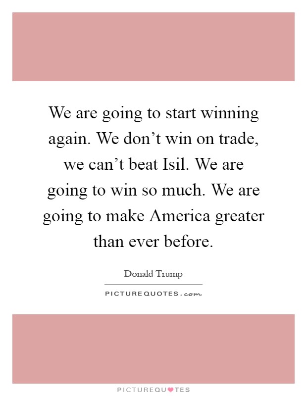 We are going to start winning again. We don't win on trade, we can't beat Isil. We are going to win so much. We are going to make America greater than ever before Picture Quote #1