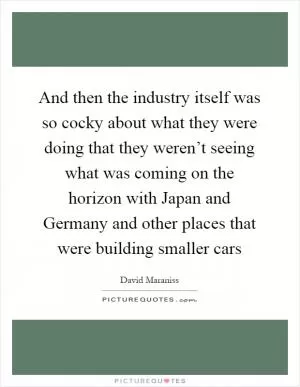 And then the industry itself was so cocky about what they were doing that they weren’t seeing what was coming on the horizon with Japan and Germany and other places that were building smaller cars Picture Quote #1
