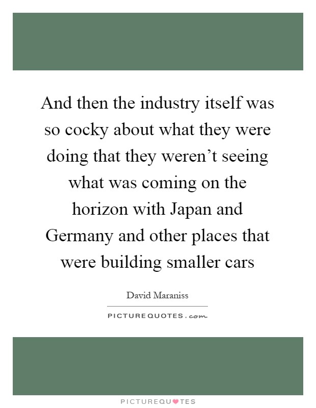 And then the industry itself was so cocky about what they were doing that they weren't seeing what was coming on the horizon with Japan and Germany and other places that were building smaller cars Picture Quote #1