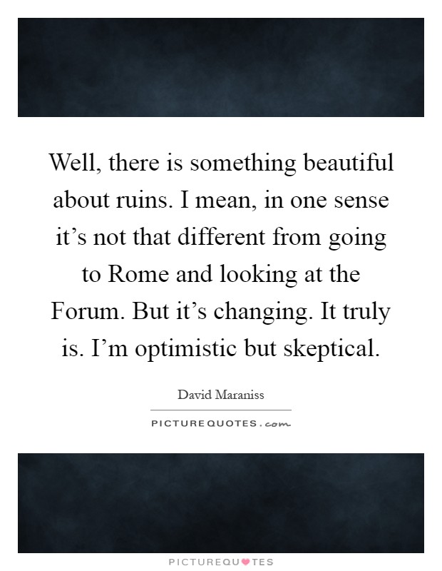 Well, there is something beautiful about ruins. I mean, in one sense it's not that different from going to Rome and looking at the Forum. But it's changing. It truly is. I'm optimistic but skeptical Picture Quote #1