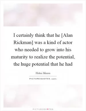 I certainly think that he [Alan Rickman] was a kind of actor who needed to grow into his maturity to realize the potential, the huge potential that he had Picture Quote #1