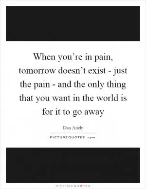 When you’re in pain, tomorrow doesn’t exist - just the pain - and the only thing that you want in the world is for it to go away Picture Quote #1
