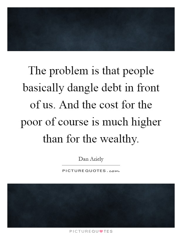 The problem is that people basically dangle debt in front of us. And the cost for the poor of course is much higher than for the wealthy Picture Quote #1