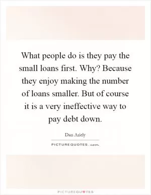 What people do is they pay the small loans first. Why? Because they enjoy making the number of loans smaller. But of course it is a very ineffective way to pay debt down Picture Quote #1