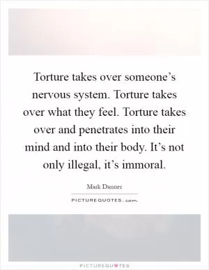 Torture takes over someone’s nervous system. Torture takes over what they feel. Torture takes over and penetrates into their mind and into their body. It’s not only illegal, it’s immoral Picture Quote #1