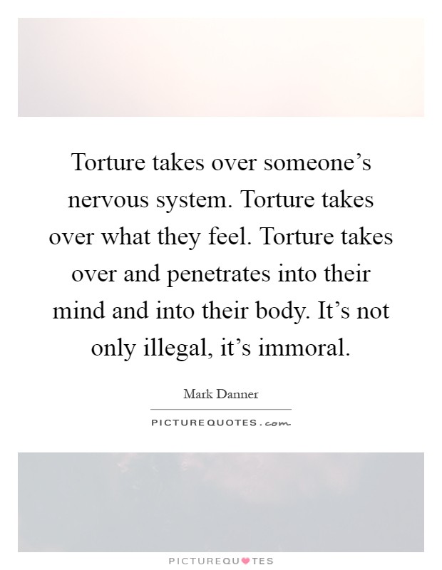 Torture takes over someone's nervous system. Torture takes over what they feel. Torture takes over and penetrates into their mind and into their body. It's not only illegal, it's immoral Picture Quote #1